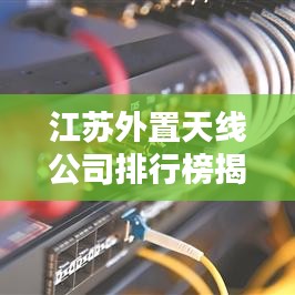 江苏外置天线公司排行榜揭晓，行业内领先企业一览